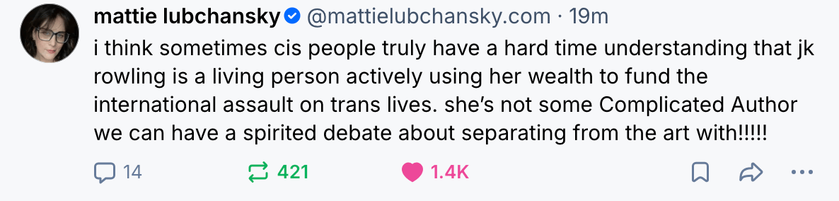  mattie lubchansky i think sometimes cis people truly have a hard time understanding that rowling is living person actively using her wealth to fund the international assault on trans lives. she’s some Complicated Author we can have a spirited debate about separating from the art with!!!!!! 