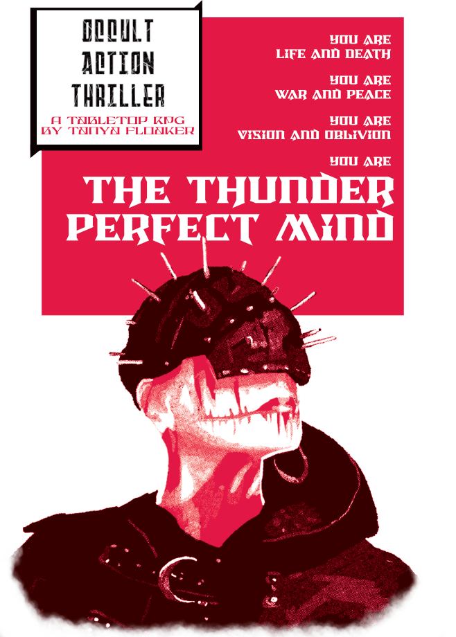 A pixelated digital bust portrait of someone with pure white skin and scarring coming out horizontally from the corners of their lips a cap which covers their eyes and seems to have nails and studs sticking out, and a cowl with the hood down. In spite of their eyes being covered by the cap, they are posed as if looking up off into the distance. Above them is a red rectangle with white text reading “You are Life and Death. You are War and Peace. You are Vision and Oblivion. You are THE THUNDER PERFECT MIND”. Beside them is a black trimmed box-out with the words “OCCULT ACTION THRILLER” in bold black all caps, and “A Tabletop RPG by Tanya Floaker” in smaller red letters.