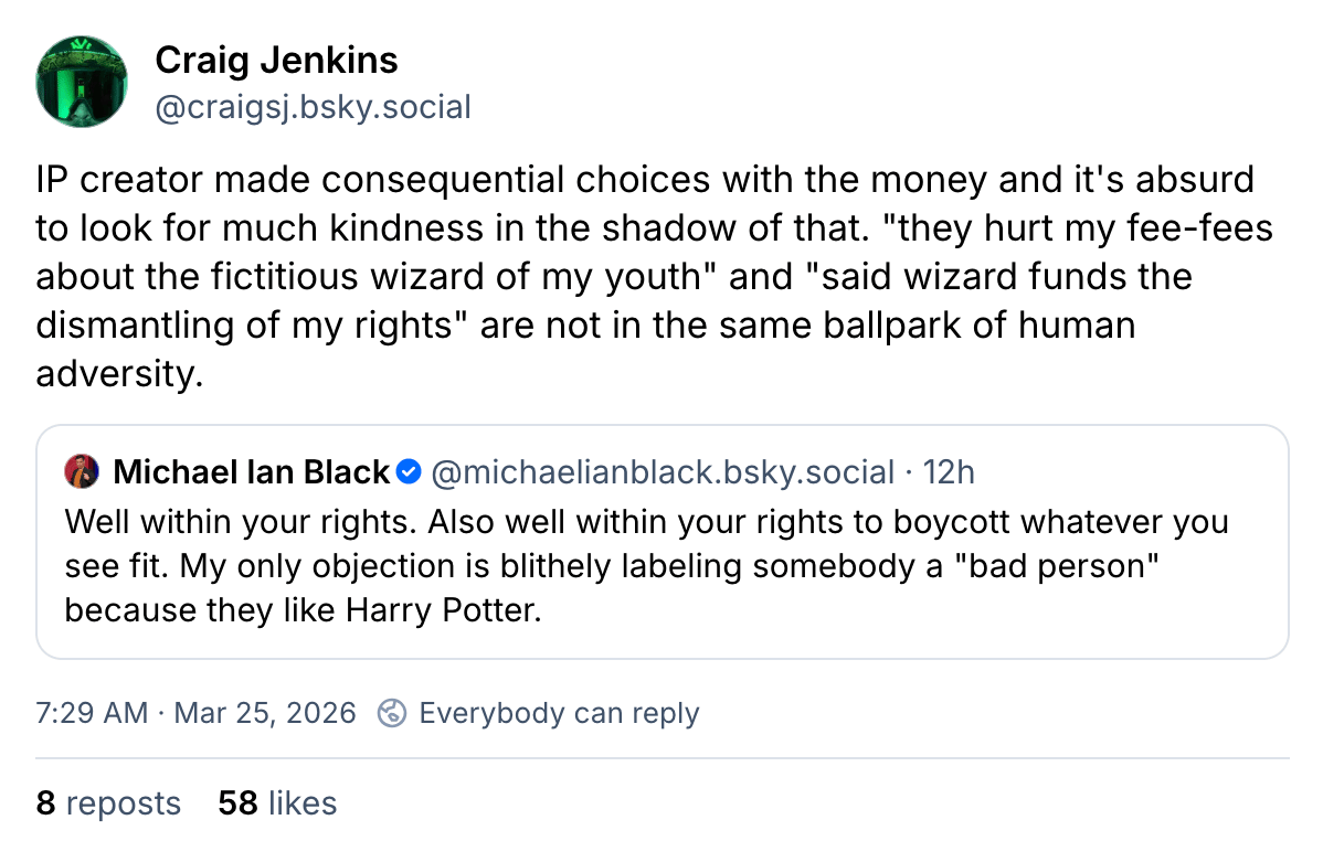 Craig Jenkins IP creator made consequential choices with the money and it’s absurd to look for much kindness in the shadow of that. “they hurt my fee-fees about the fictitious wizard of my youth” and “said wizard funds the dismantling of my rights” are not in the same ballpark of human adversity. Michael Ian Black Well within your rights. Also well within your rights to boycott whatever you see fit. My only objection is labeling somebody a “bad person” because they like Harry Potter. 