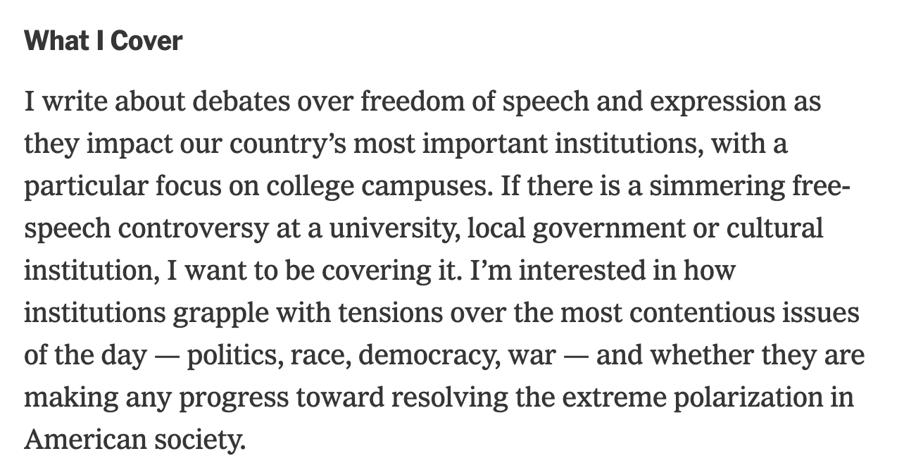 What I Cover I write about debates over freedom of speech and expression as they impact our country’s most important institutions, with a particular focus on college campuses. If there is a simmering free-speech controversy at a university, local government or cultural institution, I want to be covering it. I’m interested in how institutions grapple with tensions over the most contentious issues of the day — politics, race, democracy, war — and whether they are making any progress toward resolving the extreme polarization in American society.