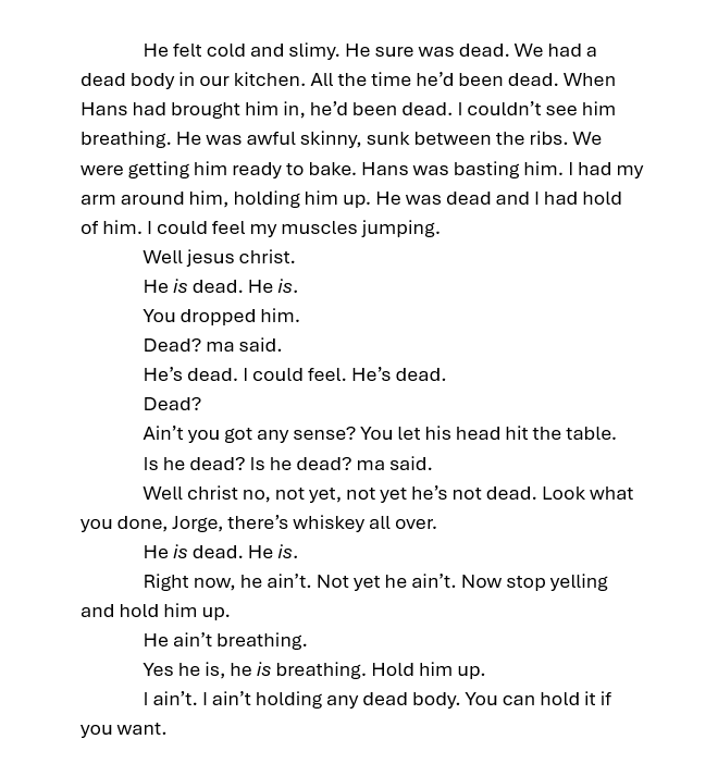 He felt cold and slimy. He sure was dead. We had a dead body in our kitchen. All the time he’d been dead. When Hans had brought him in, he’d been dead. I couldn’t see him breathing. He was awful skinny, sunk between the ribs. We were getting him ready to bake. Hans was basting him. I had my arm around him, holding him up. He was dead and I had hold of him. I could feel my muscles jumping. Well jesus christ. He is dead. He is. You dropped him. Dead? ma said. He’s dead. I could feel. He’s dead. Dead? Ain’t you got any sense? You let his head hit the table. Is he dead? Is he dead? ma said. Well christ no, not yet, not yet he’s not dead. Look what you done, Jorge, there’s whiskey all over. He is dead. He is. Right now, he ain’t. Not yet he ain’t. Now stop yelling and hold him up. He ain’t breathing. Yes he is, he is breathing. Hold him up. I ain’t. I ain’t holding any dead body. You can hold it if you want. 