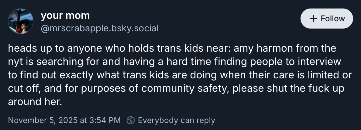 @mrscrabapple wrote “heads up to anyone who holds trans kids near: amy harmon from the nyt is searching for and having a hard time finding people to interview to find out exactly what trans kids are doing when their care is limited or cut off, and for purposes of community safety, please shut the fuck up around her.”