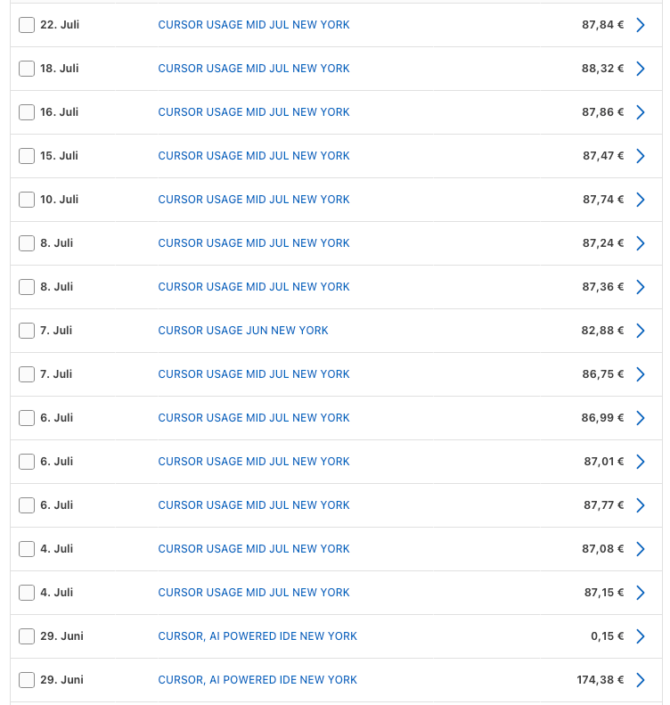 This screenshot shows a German-language account statement or billing list. Each row has a small blank checkbox on the far left, a date in German, a description of the charge, and an amount in euros. For instance, the first entry reads “22. Juli” followed by “CURSOR USAGE MID JUL NEW YORK” with an amount of “87,84 €” and a right-pointing arrow on the far right. The next rows on 18. Juli and 16. Juli have the same description with amounts of “88,32 €” and “87,86 €.” Subsequent dates—15. Juli, 10. Juli, 8. Juli (appearing twice), 7. Juli, 6. Juli (three times), 4. Juli (twice), and 29. Juni (twice)—repeat similar descriptions such as “CURSOR USAGE MID JUL NEW YORK” or “CURSOR USAGE JUN NEW YORK.” The amounts range from €82,88 to €87,77, except for the two entries on 29. Juni labeled “CURSOR, AI POWERED IDE NEW YORK” with amounts of €0,15 and €174,38. The right-facing arrow at the end of each row implies that details can be viewed by selecting the entry. The overall layout is tabular, with the text aligned left and amounts aligned right on a white background.