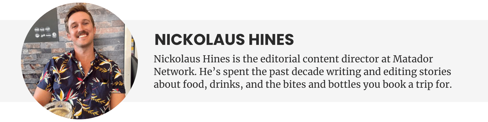 Nickolaus Hines - Nickolaus Hines is the managing editor at Matador Network. He’s spent the past decade writing and editing stories about food, drinks, and the bites and bottles you book a trip for.