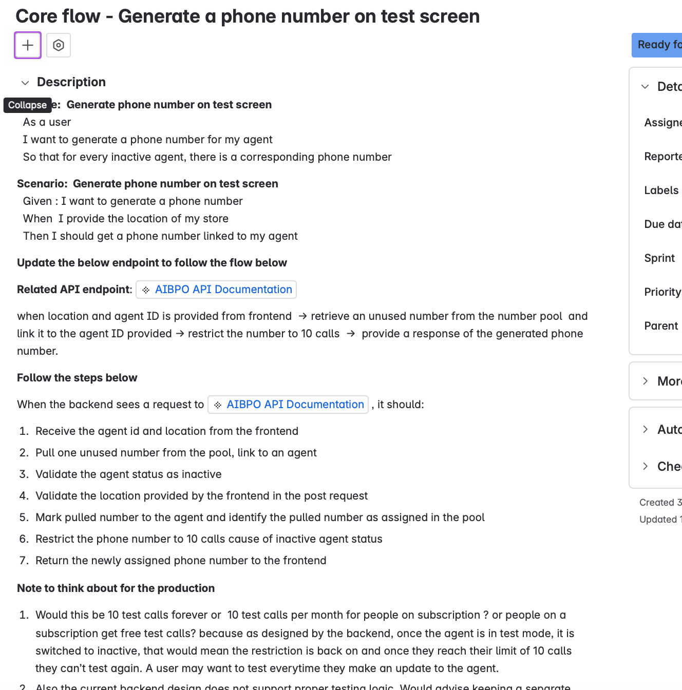 A documentation page outlines a user story titled “Core flow – Generate a phone number on test screen.” At the very top there are two small icon buttons — a plus symbol and a square with a diagonal cross — with a tooltip reading “Collapse” hovering nearby. Under the title, a section labeled “Description” contains a user story: as a user, I want to generate a phone number for my agent so that every inactive agent has a corresponding phone number. A scenario spells out that when the user provides a store location, they should receive a phone number linked to their agent. Below, a line labeled “Related API endpoint” links to the AIBPO API Documentation. The subsequent paragraph explains that when a location and agent ID arrive from the frontend, the backend should pull an unused number from a pool, link it to the agent, restrict it to 10 calls and respond with that number. A section titled “Follow the steps below” lists seven numbered backend tasks such as receiving the agent ID and location, pulling an unused number, validating that the agent is inactive, validating the location, marking the number as assigned, limiting it to 10 calls and returning it to the frontend. The last section, “Note to think about for the production,” questions whether the 10-call limit persists indefinitely or resets monthly and notes potential issues with agents switching between inactive and active states. A side panel on the right with the heading “Ready for…” has empty fields for Assigned to, Reporter, Labels, Due date, Sprint, Priority and Parent, and below it are collapsed sections labeled More, Automation, and Check…. The design is clean with black text on a white background and blue links.