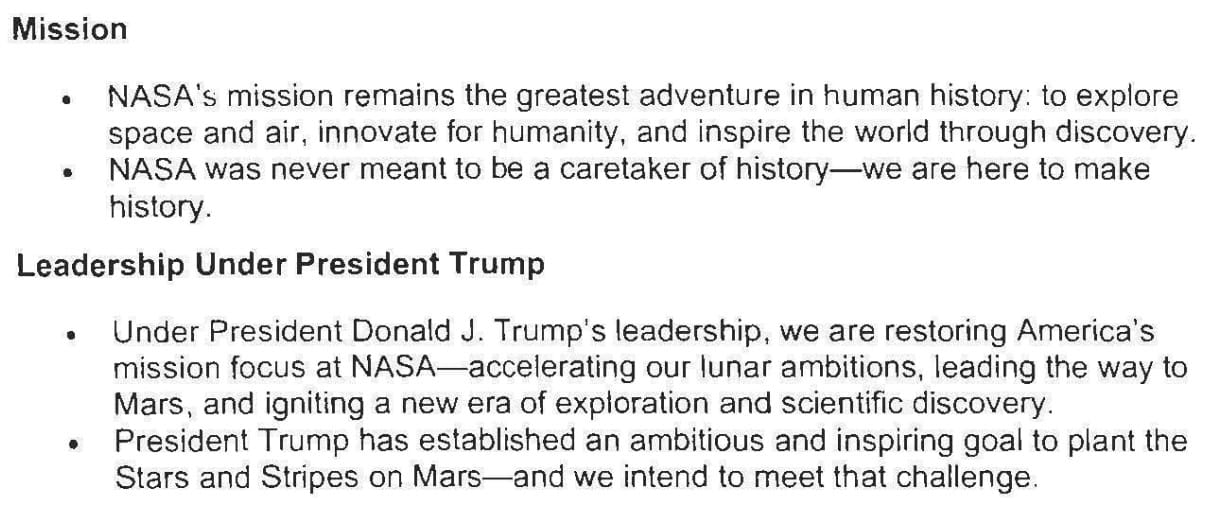 Mission • NASA's mission remains the greatest adventure in human history: to explore space and air, innovate for humanity, and inspire the world through discovery. • NASA was never meant to be a caretaker of history-we are here to make history. Leadership Under President Trump • Under President Donald J. Trump's leadership, we are restoring America's mission focus at NASA-accelerating our lunar ambitions, leading the way to Mars. and igniting a new era of exploration and scientific discovery. • President Trump has established an ambitious and inspiring goal to plant the Stars and Stripes on Mars-and we intend to meet that challenge.