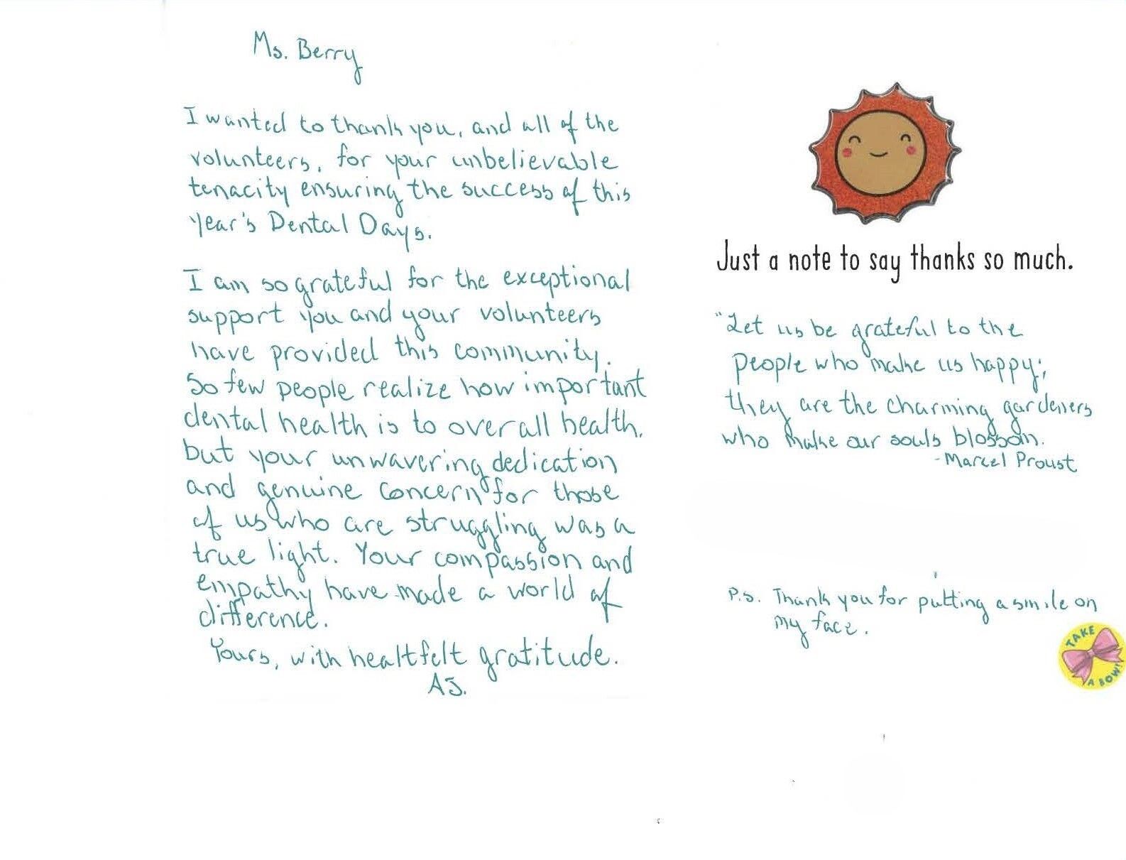 Thank you card to Health First reads: Ms. Berry, I wanted to thank you and all of the volunteers for your unbeleivable tenacity ensuring the success of this year's dental days. I'm so graetful for the exceptional support you and your voluteers have provided this community. So few people realize how important dental health is to overall health, but your dedication and genuine concern for those of us who are struggling was a true light. Your compassion and empathy have made a world of difference. Yours with heartfelt gratitude, A.S. PS - thank you for putting a smile on my face.