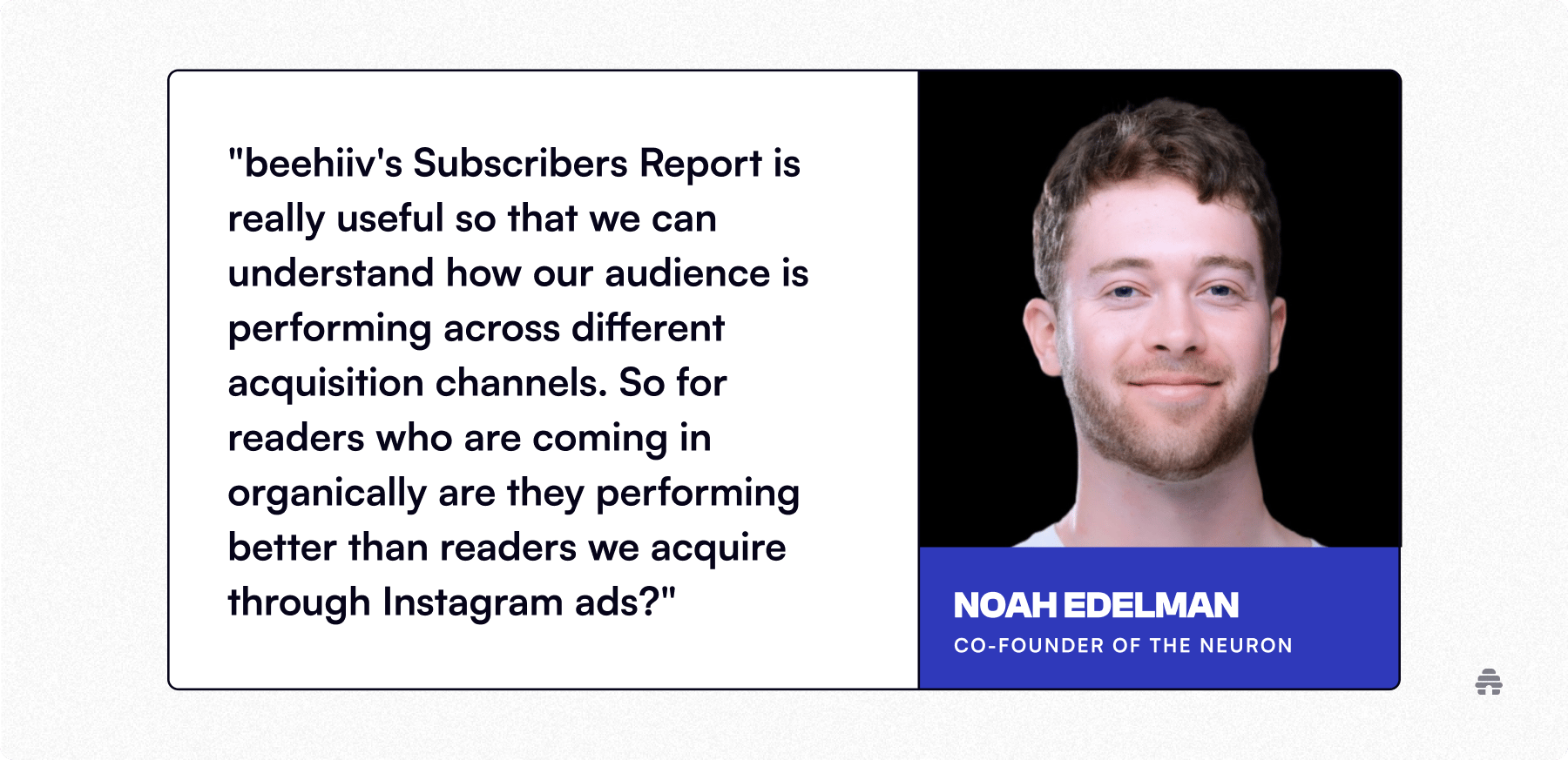 Testimonial graphic featuring a quote praising beehiiv’s Subscribers Report for helping analyze audience performance across acquisition channels, shown alongside a portrait of Noah Edelman, co-founder of The Neuron.