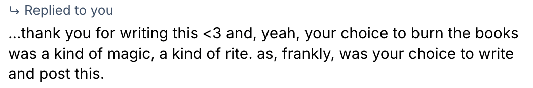 “Replied to you …thank you for writing this <3 and, yeah, your choice to burn the books was a kind of magic, a kind of rite. as, frankly, was your choice to write and post this.”