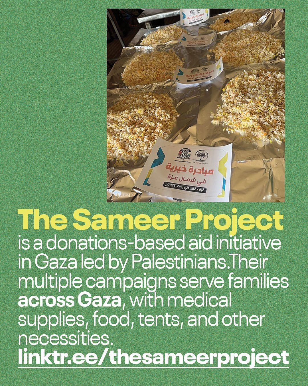 This informational Instagram post features a split design with an image at the top and text at the bottom, all set against a dark green background. The top portion displays a photograph looking down at several servings of food arranged on what appears to be aluminum foil. Each serving is a mound of rice, likely with other ingredients mixed in. In the foreground, a white and yellow flyer with Arabic text is visible, which appears to be a label for the "Sameer Project." Some of the food servings also have smaller, round labels on them with Arabic text. The setting appears to be an outdoor or temporary food distribution area. The bottom portion of the post contains white text that reads: "The Sameer Project is a donations-based aid initiative in Gaza led by Palestinians. Their multiple campaigns serve families across Gaza, with medical supplies, food, tents, and other necessities." Below this explanatory text, a white link is provided: "linktr.ee/thesameerproject". The post aims to inform viewers about The Sameer Project and encourage support for their aid efforts in Gaza.