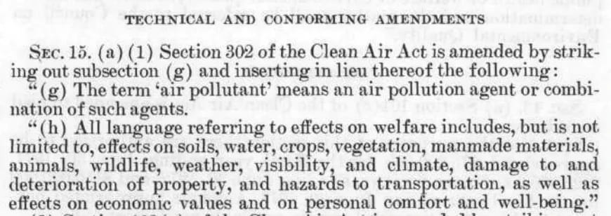 TECHNICAL AND CONEORMING AMENDMENTS SEC. 15. (a) (1) Section 302 of the Clean Air Act is amended by striking out subsection (g) and inserting in lieu thereof the following: " (g) The term 'air pollutant' means an air pollution agent or combination of such agents. "(h) All language referring to effects on welfare includes, but is not limited to, effects on soils, water, crops, vegetation, manmade materials, animals, wildlife, weather, visibility, and climate, damage to and deterioration of property, and hazards to transportation, as well as effects on economic values and on personal comfort and well-being." 