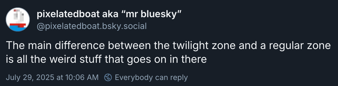 pixelatedboat aka “mr bluesky” (@pixelatedboat.bsky.social): ‬”The main difference between the twilight zone and a regular zone is all the weird stuff that goes on in there”