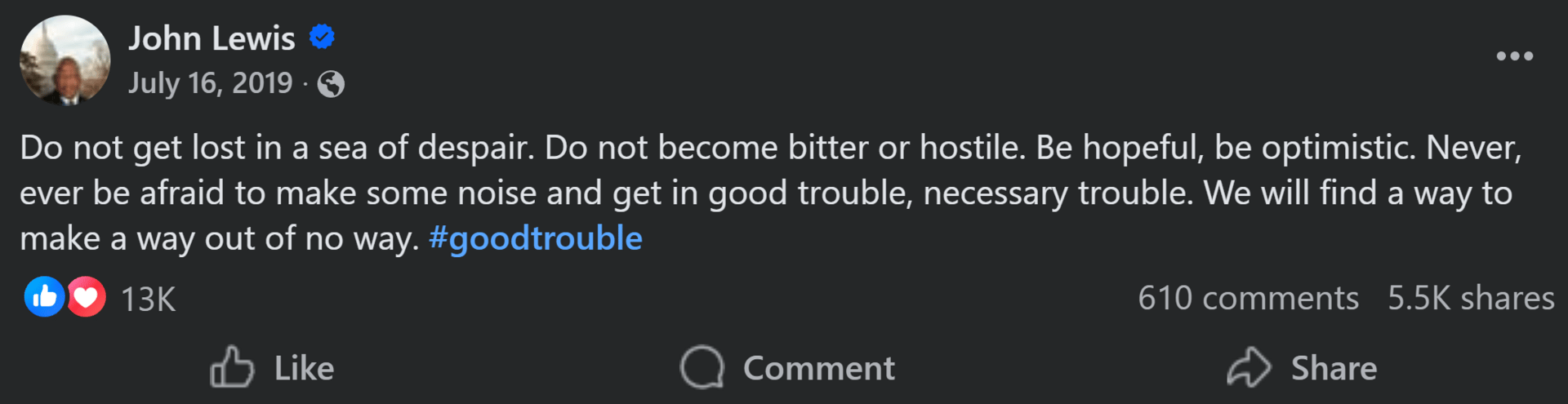 John Lewis Do not get lost in a sea of despair. Do not become bitter or hostile. Be hopeful, be optimistic. Never, ever be afraid to make some noise and get in good trouble, necessary trouble. We will find a way to make a way out of no way. #goodtrouble
