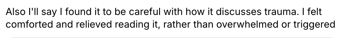 Also I’ll say I found it to be careful with how it discusses trauma. I felt comforted and relieve dreading it, rather than overwhelmed. 