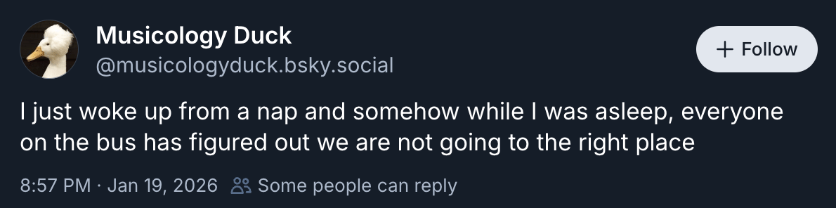 Musicology Duck @musicologyduck.bsky.social “I just woke up from a nap and somehow while I was asleep, everyone on the bus has figured out we are not going to the right place”