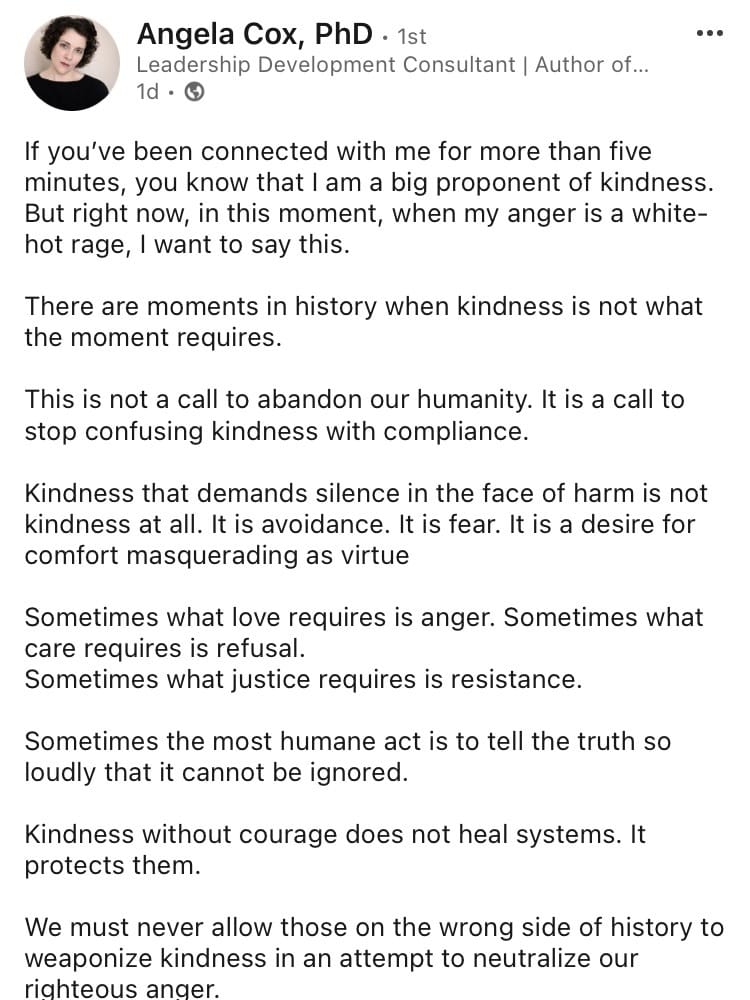 “If you’ve been connected with me for more than five minutes, you know that I am a big proponent of kindness. But right now, in this moment, when my anger is a white-hot rage, I want to say this. There are moments in history when kindness is not what the moment requires. This is not a call to abandon our humanity. It is a call to stop confusing kindness with compliance. Kindness that demands silence in the face of harm is not kindness at all. It is avoidance. It is fear. It is a desire for comfort masquerading as virtue. Sometimes what love requires in anger. Sometimes what care requires is refusal, .Sometimes what justice requires is resistance. Sometimes the most humane act is to tell the trust so loudly that it cannot be ignored. Kindness without courage does not heal systems. It protects them. We must never allow those on the wrong side of history to weaponize kindness in an attempt to neutralize our righteous anger.”