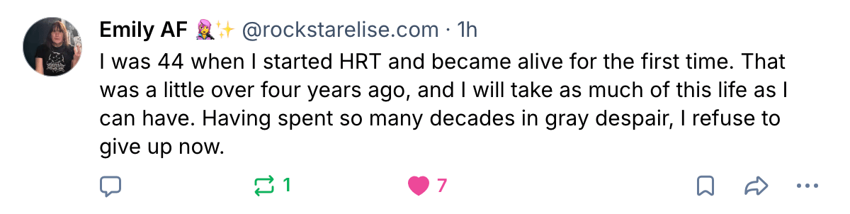 Emily AF @rockstarelise.com 1 hr I was 44 when I started HRT and became alive for the first time. That was a little over four years ago, and I will take as much of this life as I can have. Having spent so many decades in gray despair, I refuse to give up now.