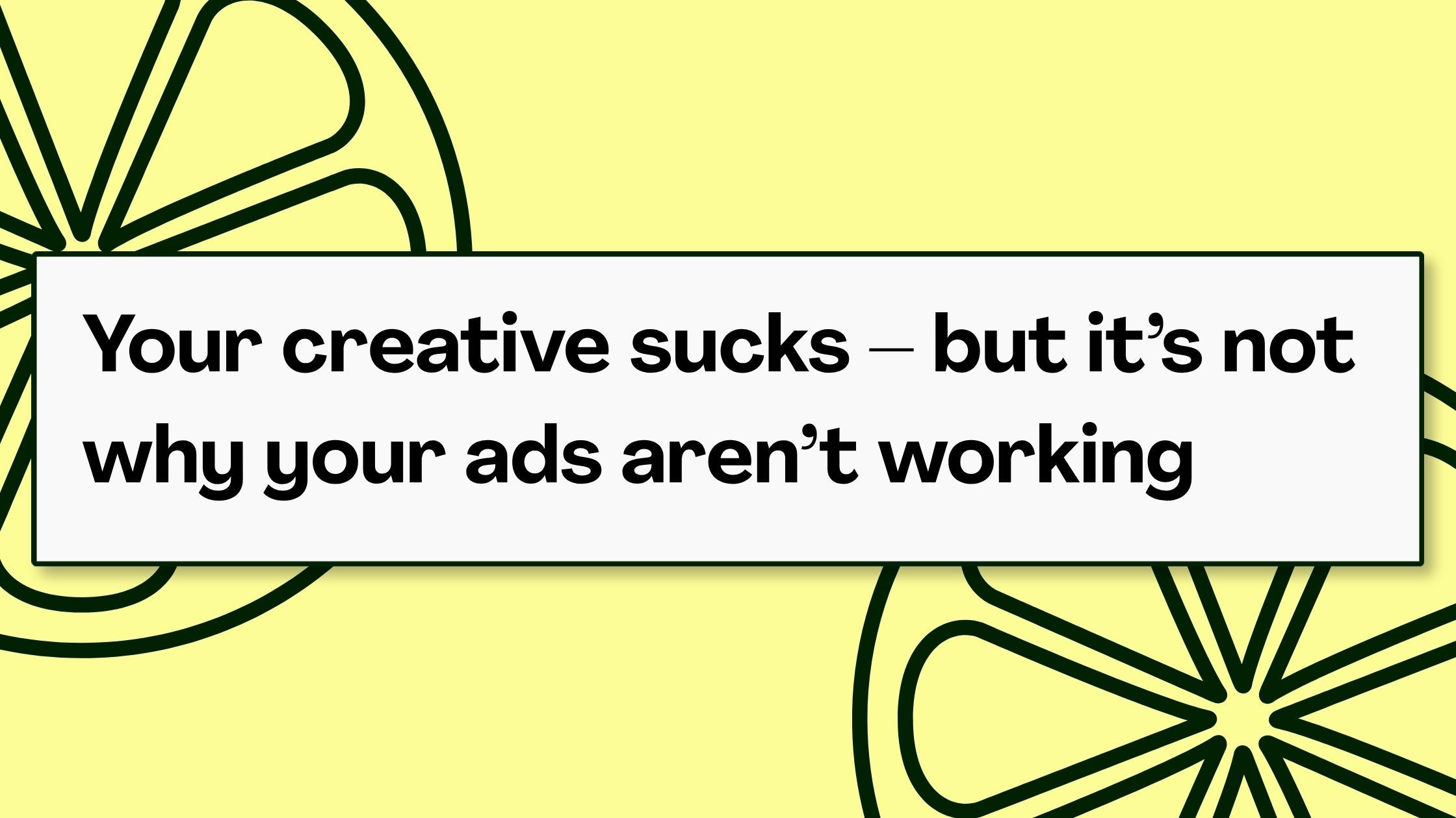 Your creative sucks - but it's not why your ads aren't working