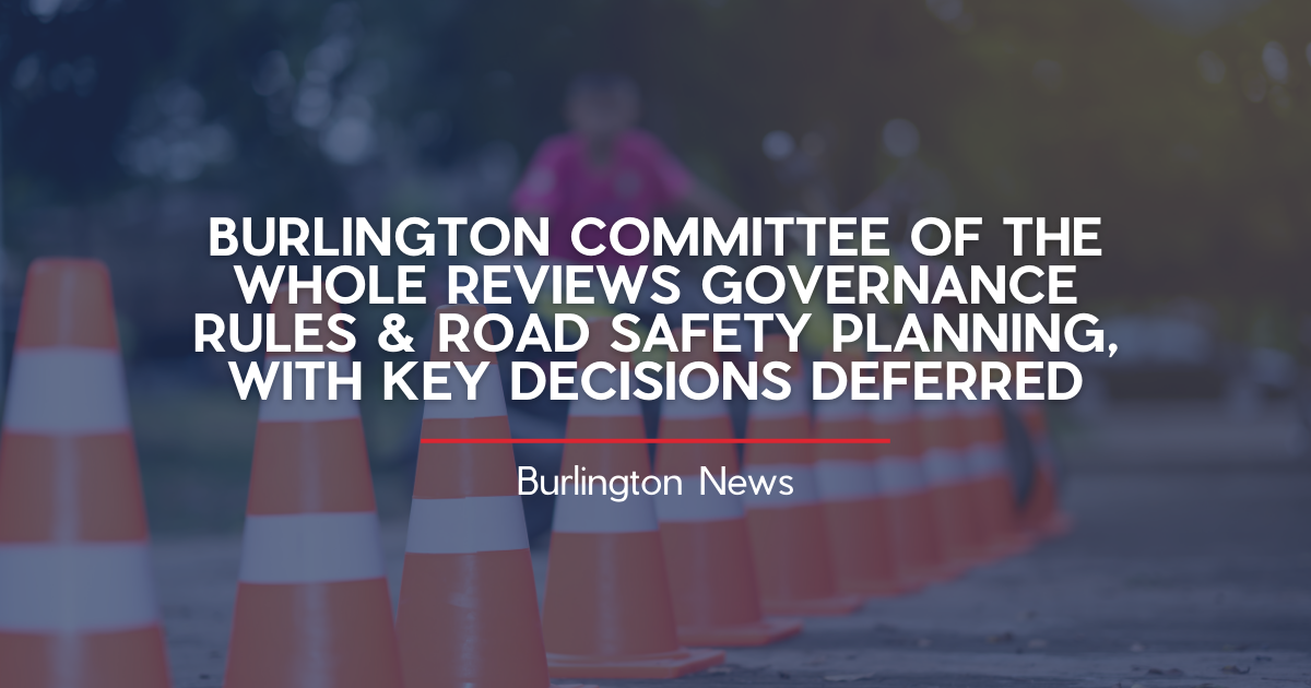 BURLINGTON COMMITTEE OF THE WHOLE REVIEWS GOVERNANCE RULES AND ROAD SAFETY PLANNING, WITH KEY DECISIONS DEFERRED
