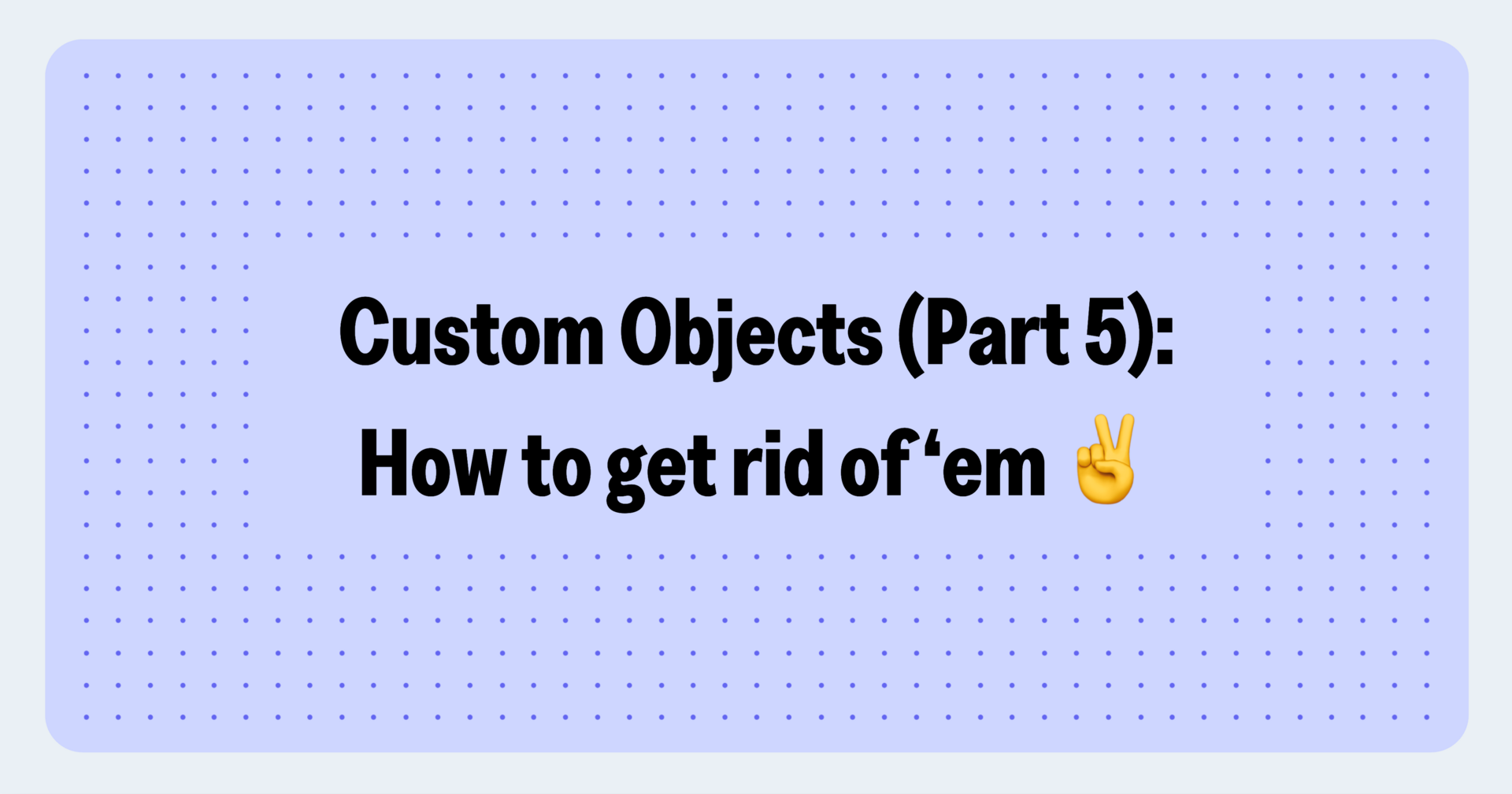 Custom Objects: When and how to get rid of 'em (Part 5)