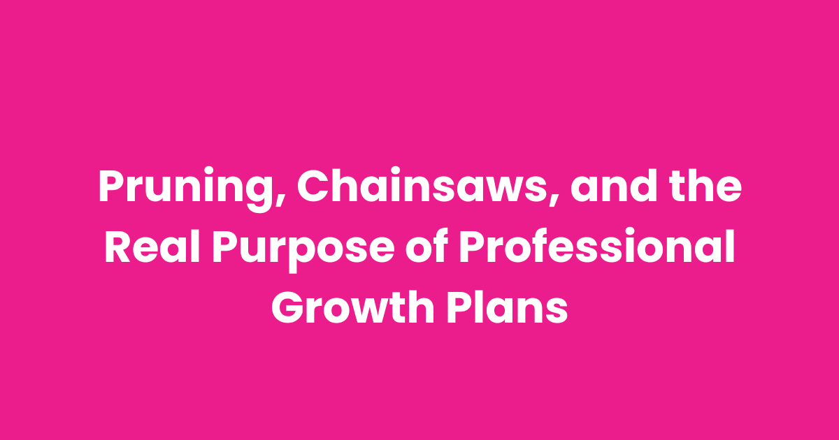Pruning, Chainsaws, and the Real Purpose of Professional Growth Plans