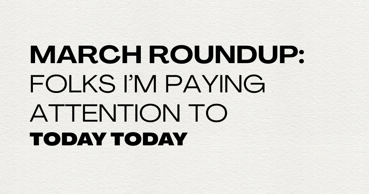 March Roundup: People I'm paying attention to