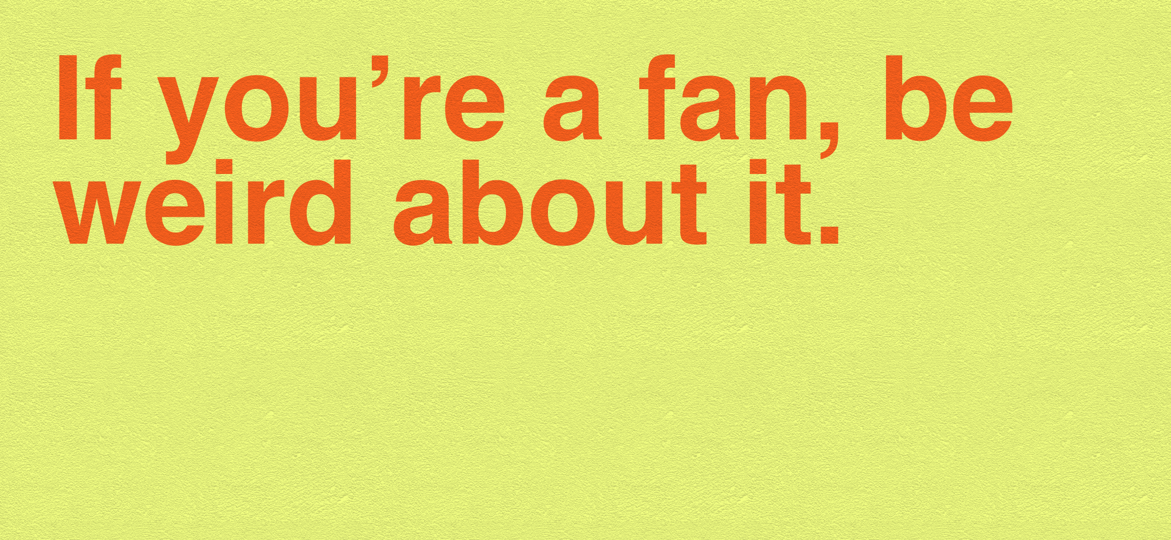 Be weird about it.