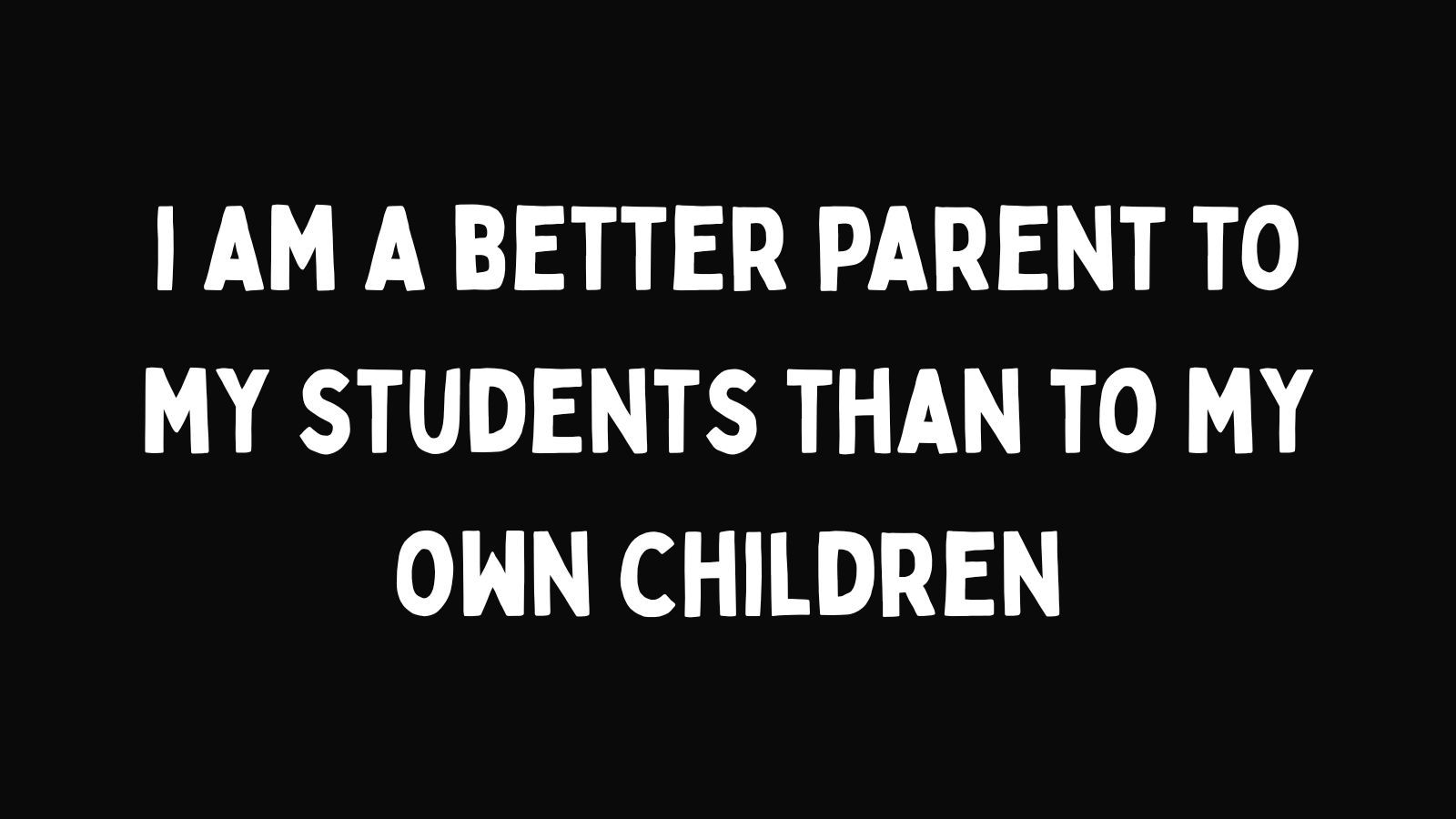 I am a better parent to my students than to my own children