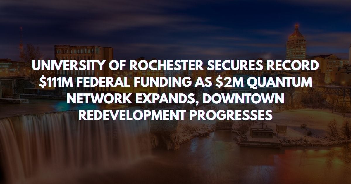 UNIVERSITY OF ROCHESTER SECURES RECORD $111M FEDERAL FUNDING AS $2M QUANTUM NETWORK EXPANDS, HENRIETTA APARTMENTS ADVANCE, DOWNTOWN REDEVELOPMENT PROGRESSES AND TEXTILE CIRCULARITY HUB LAUNCHES