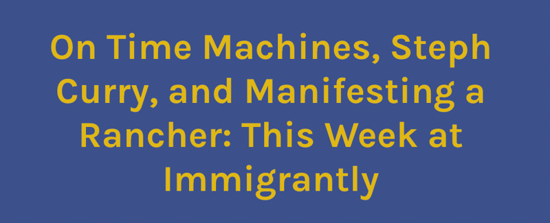 On Time Machines, Steph Curry, and Manifesting a Rancher: This Week at Immigrantly