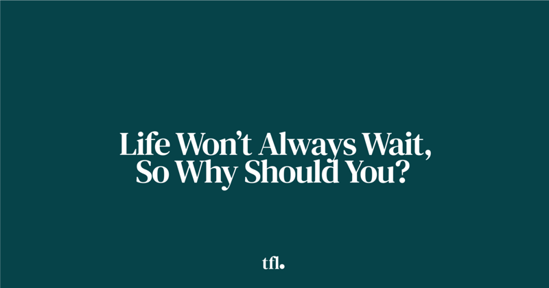  Life Won’t Always Wait, So Why Should You?