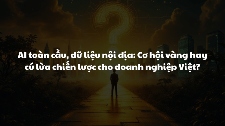AI toàn cầu, dữ liệu nội địa: Cơ hội vàng hay cú lừa chiến lược cho doanh nghiệp Việt?